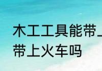 木工工具能带上火车吗 木工工具可以带上火车吗