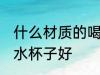什么材质的喝水杯子好 哪些材质的喝水杯子好
