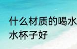 什么材质的喝水杯子好 哪些材质的喝水杯子好