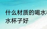 什么材质的喝水杯子好 哪些材质的喝水杯子好