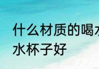 什么材质的喝水杯子好 哪些材质的喝水杯子好