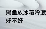黑鱼放冰箱冷藏好吗 黑鱼放冰箱冷藏好不好