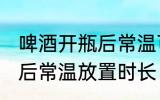 啤酒开瓶后常温可以放多久 啤酒开瓶后常温放置时长