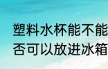 塑料水杯能不能放进冰箱 塑料水杯是否可以放进冰箱