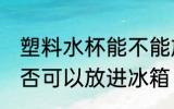塑料水杯能不能放进冰箱 塑料水杯是否可以放进冰箱