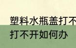 塑料水瓶盖打不开怎么办 塑料水瓶盖打不开如何办