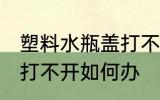 塑料水瓶盖打不开怎么办 塑料水瓶盖打不开如何办