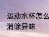 运动水杯怎么消除异味 运动水杯如何消除异味