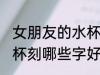 女朋友的水杯刻什么字好 女朋友的水杯刻哪些字好