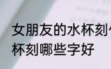 女朋友的水杯刻什么字好 女朋友的水杯刻哪些字好