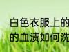 白色衣服上的血渍怎么洗 白色衣服上的血渍如何洗