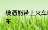 碘酒能带上火车吗 碘酒能不能带上火车