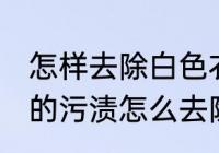 怎样去除白色衣服上的染色 白衣服上的污渍怎么去除