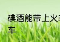 碘酒能带上火车吗 碘酒能不能带上火车