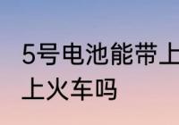 5号电池能带上火车吗 可以带5号电池上火车吗
