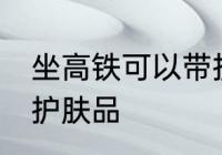 坐高铁可以带护肤品吗 坐高铁能否带护肤品