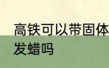 高铁可以带固体发蜡吗 高铁能带固体发蜡吗