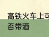 高铁火车上可以带酒吗 高铁火车上能否带酒