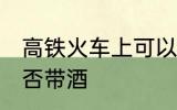 高铁火车上可以带酒吗 高铁火车上能否带酒