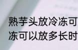 熟芋头放冷冻可以放多久 熟芋头放冷冻可以放多长时间